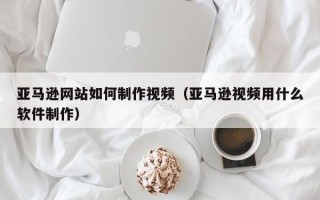 开封亚马逊网站如何制作视频（亚马逊视频用什么软件制作）