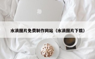 开封水滴图片免费制作网站（水滴图片下载）